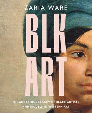 BLK ART: The Audacious Legacy of Black Artists and Models in Western Art by Zaria Ware